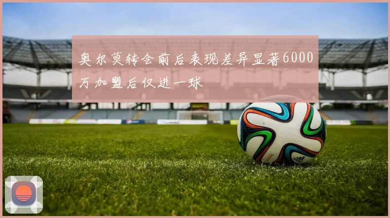 奥尔莫转会前后表现差异显著6000万加盟后仅进一球