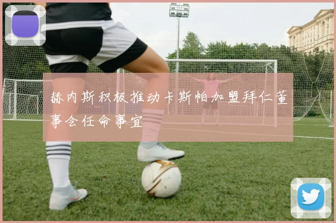 赫内斯积极推动卡斯帕加盟拜仁董事会任命事宜
