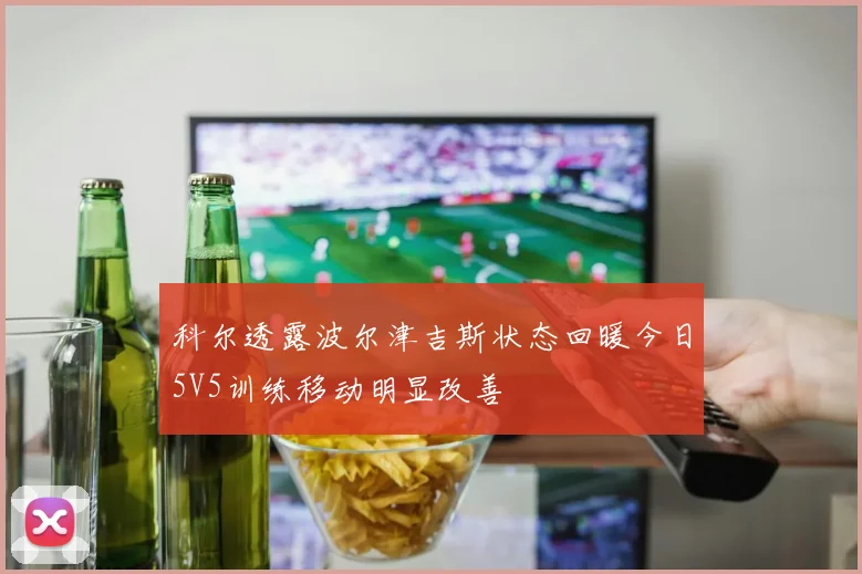 科尔透露波尔津吉斯状态回暖今日5V5训练移动明显改善