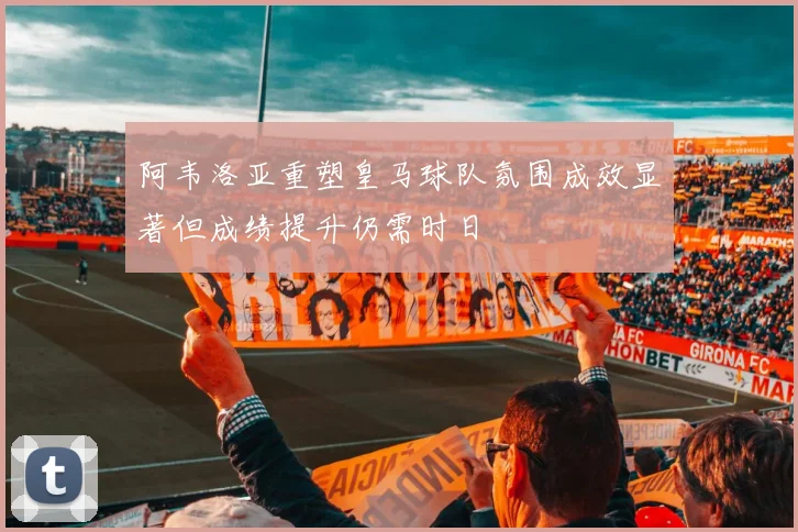 阿韦洛亚重塑皇马球队氛围成效显著但成绩提升仍需时日
