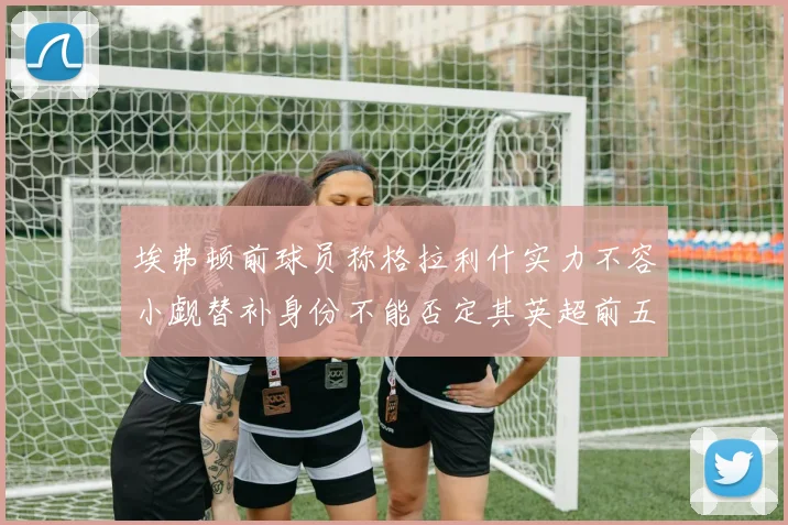 埃弗顿前球员称格拉利什实力不容小觑替补身份不能否定其英超前五地位