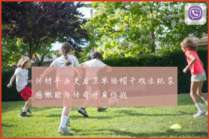 怀特平历史后卫单场帽子戏法纪录感慨能与传奇并肩作战