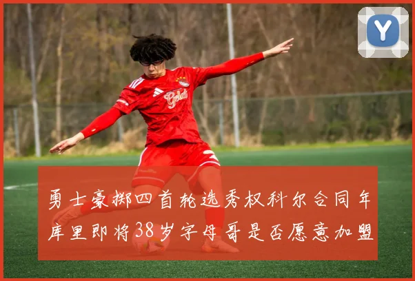 勇士豪掷四首轮选秀权科尔合同年库里即将38岁字母哥是否愿意加盟勇士