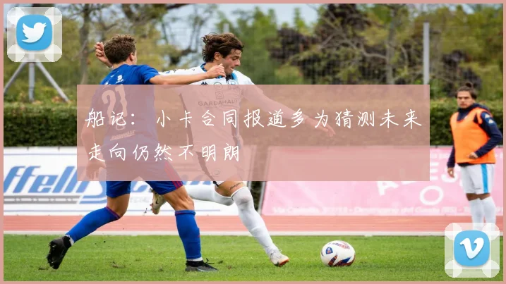 船记：小卡合同报道多为猜测未来走向仍然不明朗