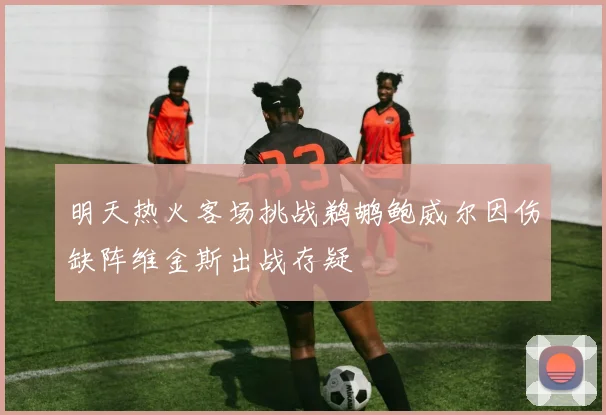 明天热火客场挑战鹈鹕鲍威尔因伤缺阵维金斯出战存疑