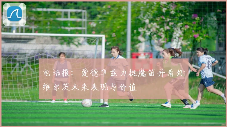 电讯报：爱德华兹力挺魔笛并看好维尔茨未来表现与价值