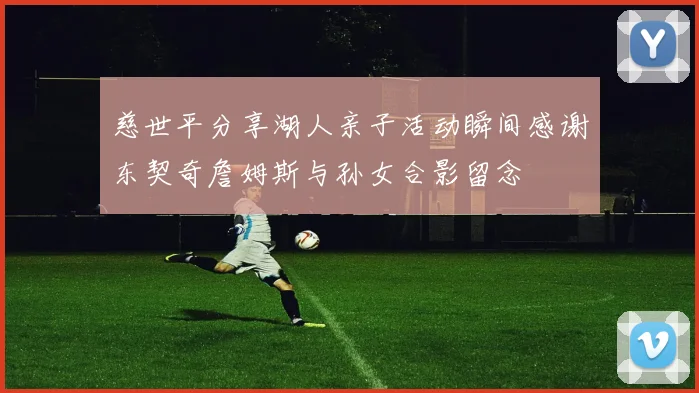 慈世平分享湖人亲子活动瞬间感谢东契奇詹姆斯与孙女合影留念