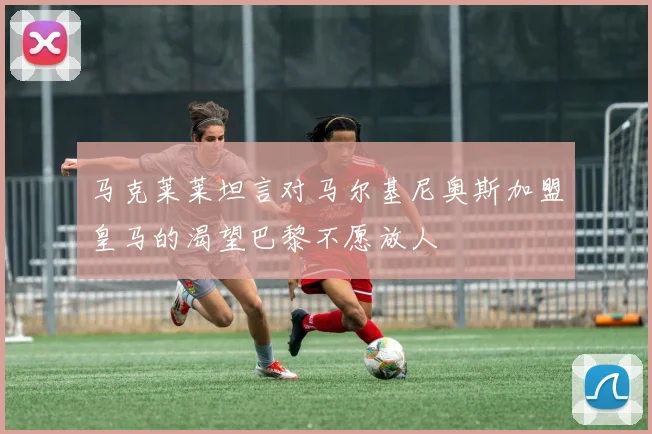 马克莱莱坦言对马尔基尼奥斯加盟皇马的渴望巴黎不愿放人