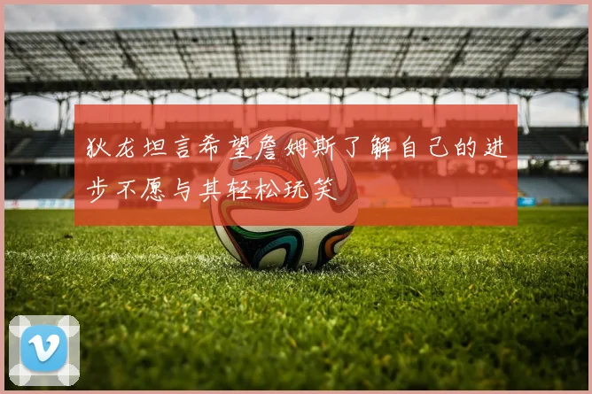 狄龙坦言希望詹姆斯了解自己的进步不愿与其轻松玩笑